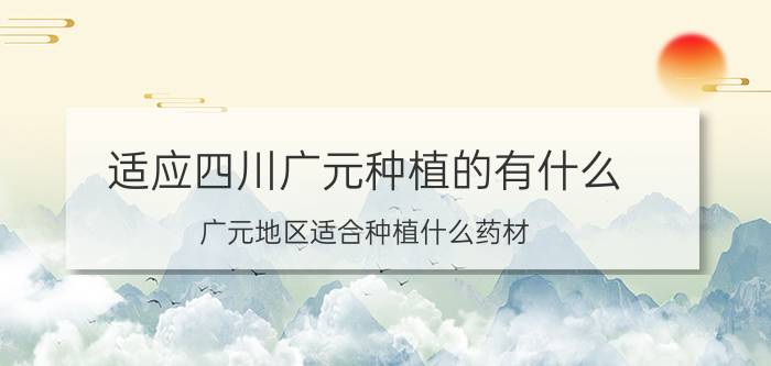 适应四川广元种植的有什么 广元地区适合种植什么药材？